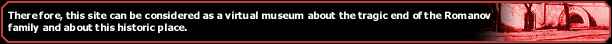 Therefore, this site can be considered as a virtual museum about the tragic end of the Romanov family and about this historic place.